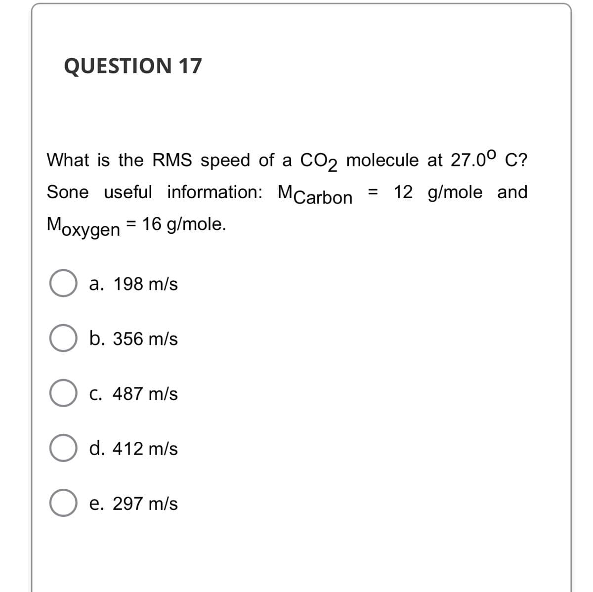 QUESTION 17
What is the RMS speed of a CO2 molecule at 27.00 C?
Sone useful information: MCarbon =
12 g/mole and
Mохудen
= 16 g/mole.
%D
a. 198 m/s
b. 356 m/s
C. 487 m/s
d. 412 m/s
e. 297 m/s
