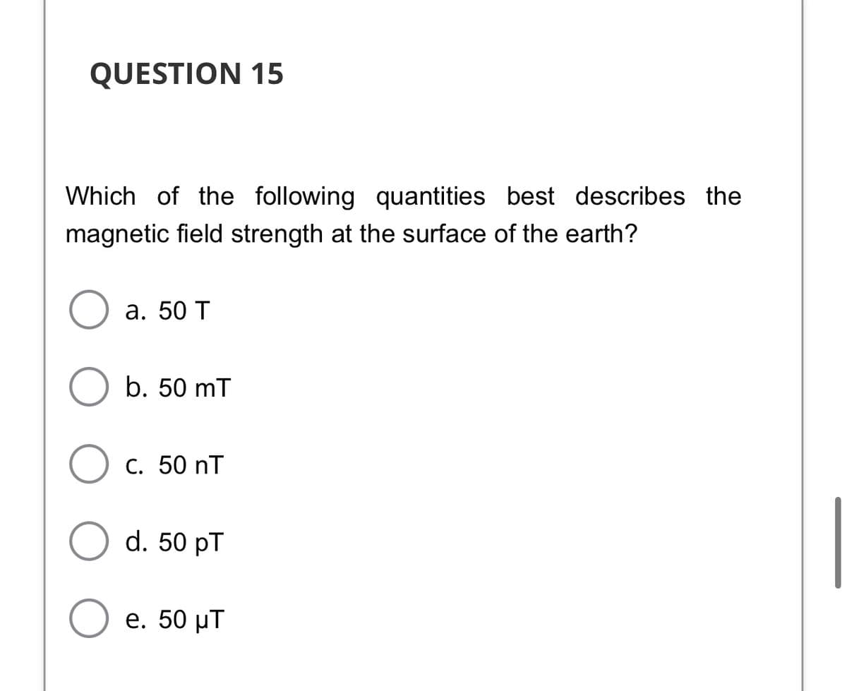 QUESTION 15
Which of the following quantities best describes the
magnetic field strength at the surface of the earth?
а. 50 T
b. 50 mT
С. 50 nT
d. 50 pT
е. 50 рT
