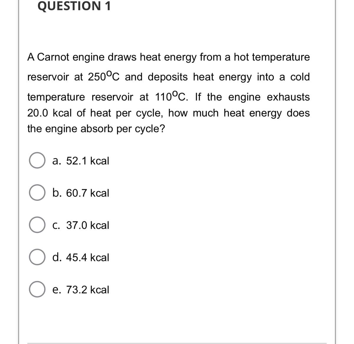 QUESTION 1
A Carnot engine draws heat energy from a hot temperature
reservoir at 250°C and deposits heat energy into a cold
temperature reservoir at 110°C. If the engine exhausts
20.0 kcal of heat per cycle, how much heat energy does
the engine absorb per cycle?
а. 52.1 kcal
b. 60.7 kcal
O c. 37.0 kcal
d. 45.4 kcal
е. 73.2 kcal

