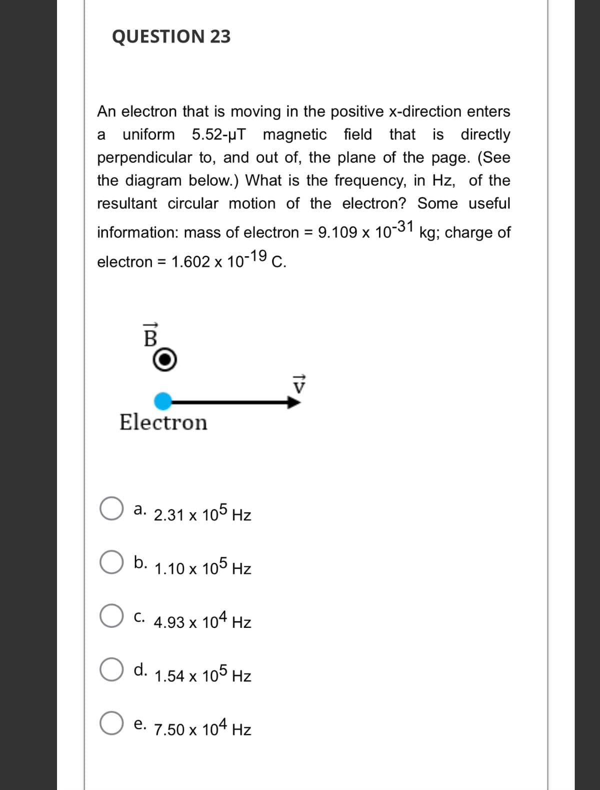 QUESTION 23
An electron that is moving in the positive x-direction enters
5.52-µT magnetic field that is directly
a
uniform
perpendicular to, and out of, the plane of the page. (See
the diagram below.) What is the frequency, in Hz, of the
resultant circular motion of the electron? Some useful
information: mass of electron = 9.109 x 10-1 kg; charge of
%3D
electron = 1.602 x 10-19 c.
В
Electron
a. 2.31 x 10° Hz
b.
1.10 x 105 Hz
С.
4.93 x 104 Hz
d.
1.54 x 105 Hz
е.
7.50 x
104 Hz
