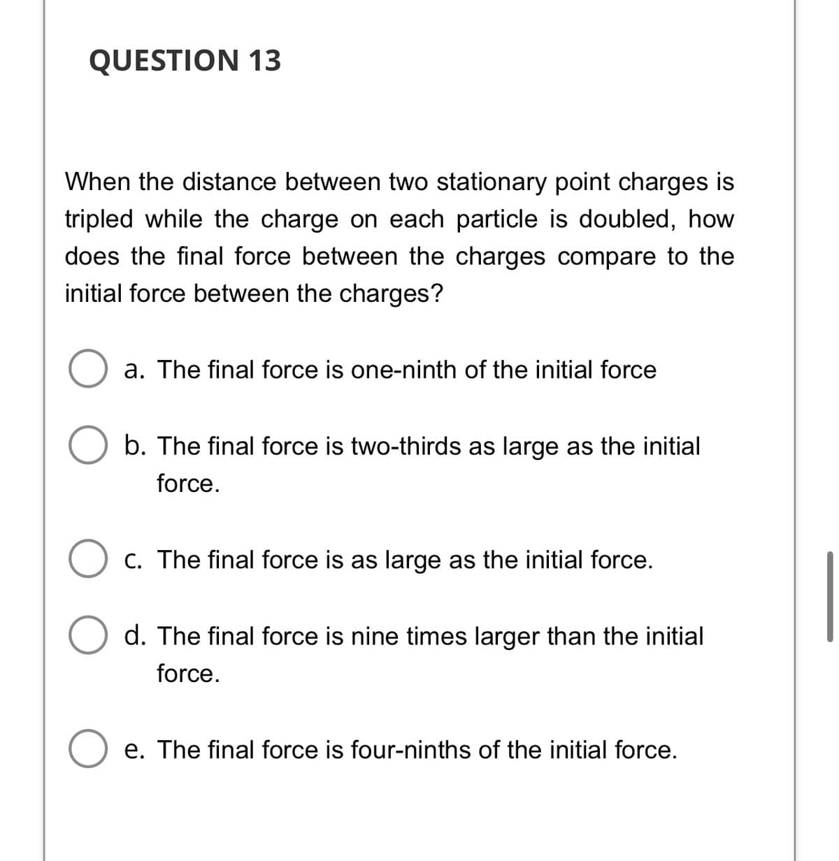 QUESTION 13
When the distance between two stationary point charges is
tripled while the charge on each particle is doubled, how
does the final force between the charges compare to the
initial force between the charges?
a. The final force is one-ninth of the initial force
b. The final force is two-thirds as large as the initial
force.
C. The final force is as large as the initial force.
d. The final force is nine times larger than the initial
force.
e. The final force is four-ninths of the initial force.
