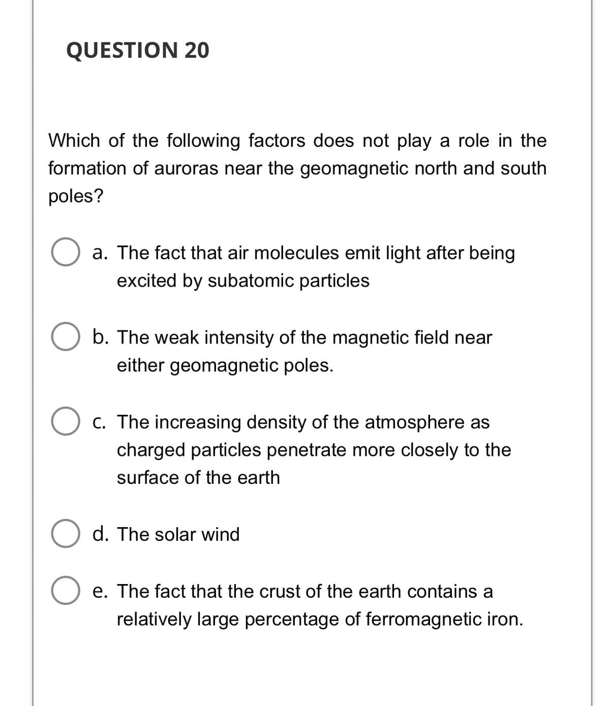 QUESTION 20
Which of the following factors does not play a role in the
formation of auroras near the geomagnetic north and south
poles?
a. The fact that air molecules emit light after being
excited by subatomic particles
b. The weak intensity of the magnetic field near
either geomagnetic poles.
c. The increasing density of the atmosphere as
charged particles penetrate more closely to the
surface of the earth
d. The solar wind
e. The fact that the crust of the earth contains a
relatively large percentage of ferromagnetic iron.
