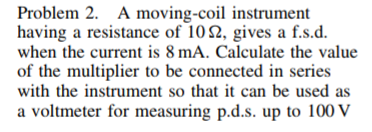 Problem 2. A moving-coil instrument
having a resistance of 102, gives a f.s.d.
when the current is 8 mA. Calculate the value
of the multiplier to be connected in series
with the instrument so that it can be used as
a voltmeter for measuring p.d.s. up to 100 V
