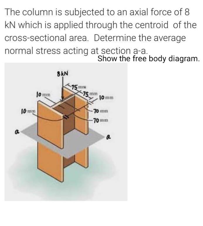 The column is subjected to an axial force of 8
kN which is applied through the centroid of the
cross-sectional area. Determine the average
normal stress acting at sectiọn a-a.
Show the free body diagram.
8kN
75m
|0 mim
75 mm
10 mm
10 mm
70 mm
70 mm
a
