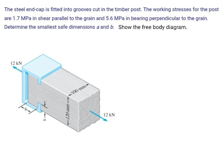 The steel end-cap is fitted into grooves cut in the timber post. The working stresses for the post
are 1.7 MPa in shear parallel to the grain and 5.6 MPa in bearing perpendicular to the grain.
Determine the smallest safe dimensions a and b. Show the free body diagram.
12 kN
+100 mm
12 kN
