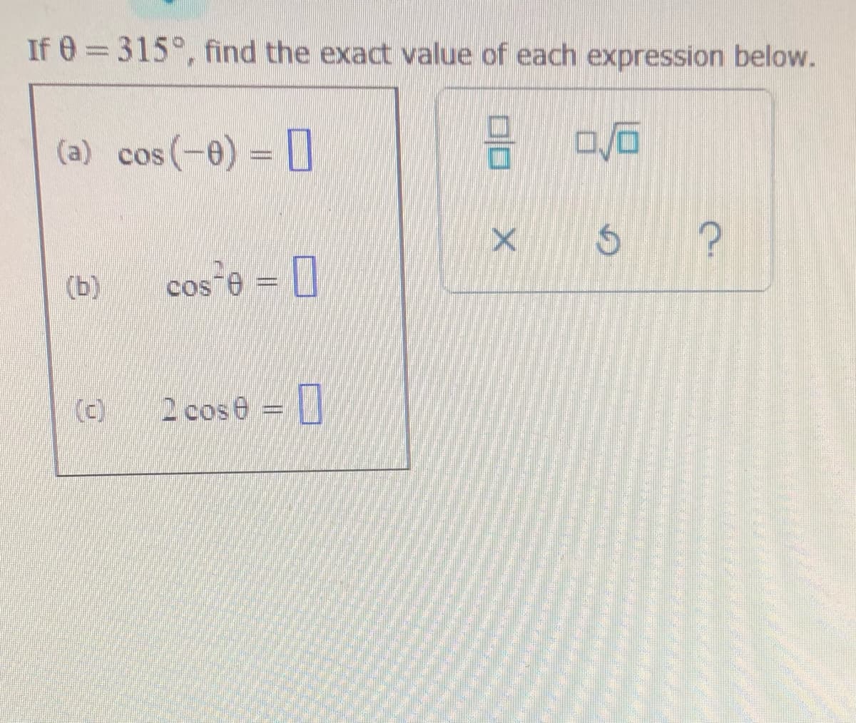 If 0 = 315°, find the exact value of each expression below.
(a) cos(-0) =
(b)
cos e = 0
(c)
2 cos e = |
