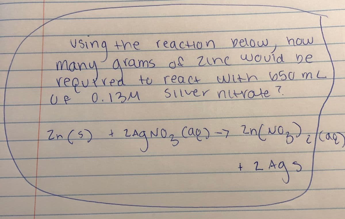 reaction below, how
of Zine would be
With 650 mL
Using the
USino
the
arams of zine wcVíd be
many
requrred te react
0.13M
Silver nitrate?.
UP
In(s)
cap)-7
NO.
+ 2.
2Ags
