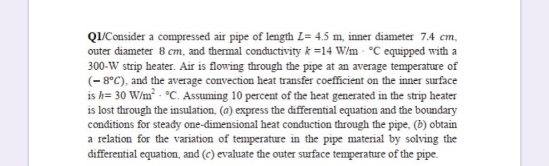 Q1/Consider a compressed air pipe of length L= 4.5 m, inner diameter 7.4 cm,
outer diameter 8 cm, and thermal conductivity k =14 W/m °C equipped with a
300-W strip heater. Air is flowing through the pipe at an average temperature of
(- 8°C), and the average convection heat transfer coefficient on the inner surface
is h= 30 W/m - °C. Assuming 10 percent of the heat generated in the strip heater
is lost through the insulation, (a) express the differential equation and the boundary
conditions for steady one-dimensional heat conduction through the pipe, (b) obtain
a relation for the variation of temperature in the pipe material by solving the
differential equation, and (c) evaluate the outer surface temperature of the pipe.
