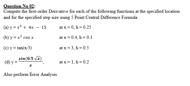 Question No 02:
Compute the first-order Derivative for each of the following functions at the specified location
and for the specified step size using 5 Point Central Difference Formula
(a) y = x3 + 4x – 15
at x = 0, h = 0.25
(b) y = x? cos x
at x = 0.4, h = 0.1
(c) y = tan(x/3)
at x = 3, h = 0.5
sin(0.5 vx)
(d) y
at x = 1, h = 0.2
Also perform Error Analysis
