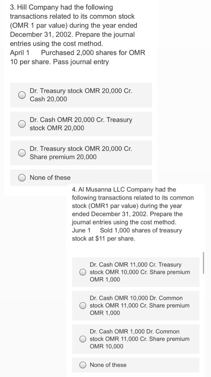 3. Hill Company had the following
transactions related to its common stock
(OMR 1 par value) during the year ended
December 31, 2002. Prepare the journal
entries using the cost method.
April 1
10 per share. Pass journal entry
Purchased 2,000 shares for OMR
Dr. Treasury stock OMR 20,000 C.
Cash 20,000
Dr. Cash OMR 20,000 Cr. Treasury
stock OMR 20,000
Dr. Treasury stock OMR 20,000 Cr.
Share premium 20,000
None of these
4. Al Musanna LLC Company had the
following transactions related to its common
stock (OMR1 par value) during the year
ended December 31, 2002. Prepare the
journal entries using the cost method.
Sold 1,000 shares of treasury
June 1
stock at $11 per share.
Dr. Cash OMR 11,000 Cr. Treasury
stock OMR 10,000 Cr. Share premium
OMR 1,000
Dr. Cash OMR 10,000 Dr. Common
O stock OMR 11,000 Cr. Share premium
OMR 1,000
Dr. Cash OMR 1,000 Dr. Common
stock OMR 11,000 Cr. Share premium
OMR 10,000
None of these
