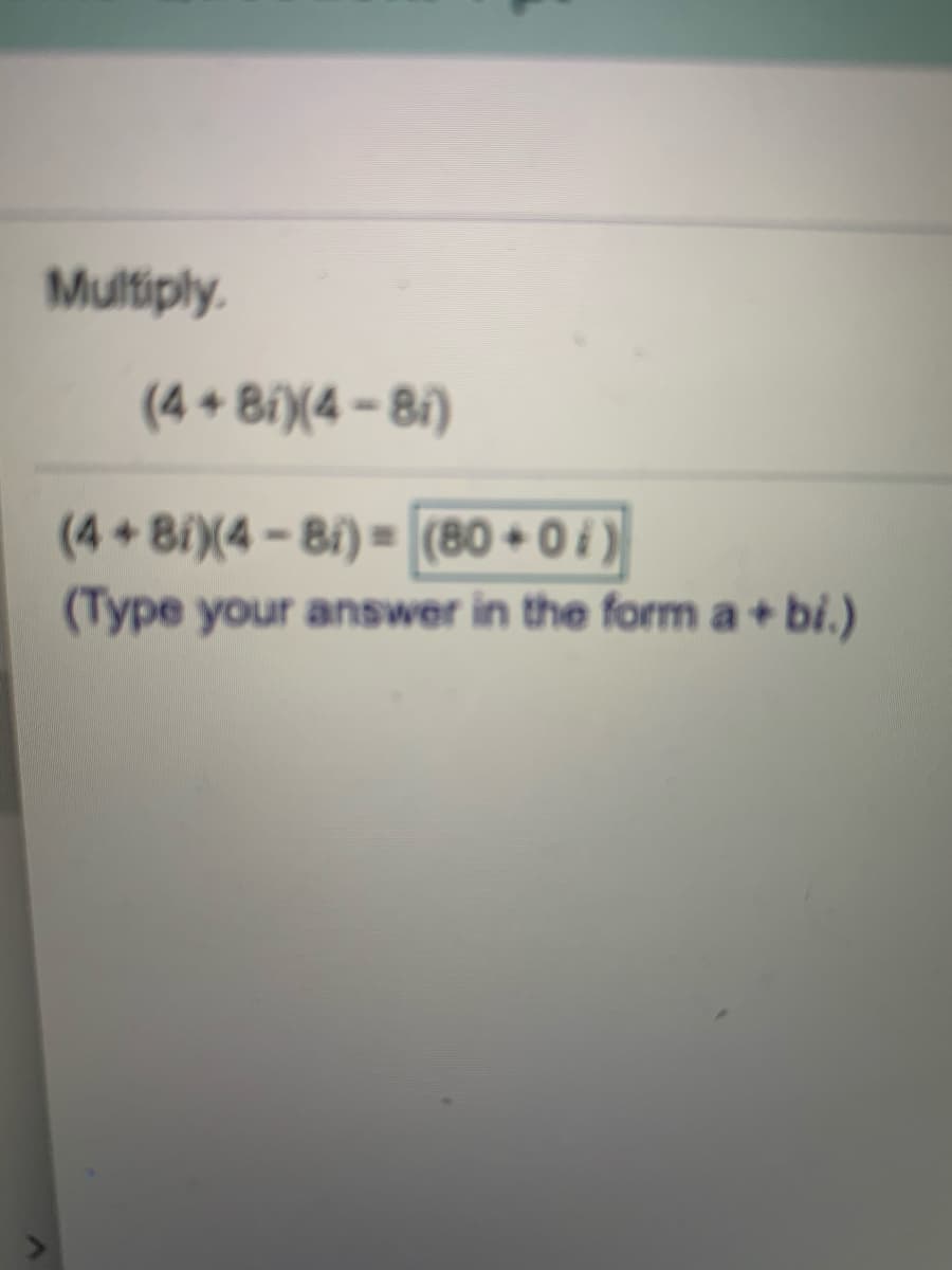 Multiply.
(4 + 8i)(4 – 8i)
(4+8i)(4-8i) = (80 + 0 )
(Type your answer in the form a+ bi.)
