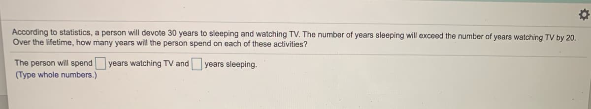 According to statistics, a person will devote 30 years to sleeping and watching TV. The number of years sleeping will exceed the number of years watching TV by 20.
Over the lifetime, how many years will the person spend on each of these activities?
The person will spend
(Type whole numbers.)
years watching TV and
years sleeping.
