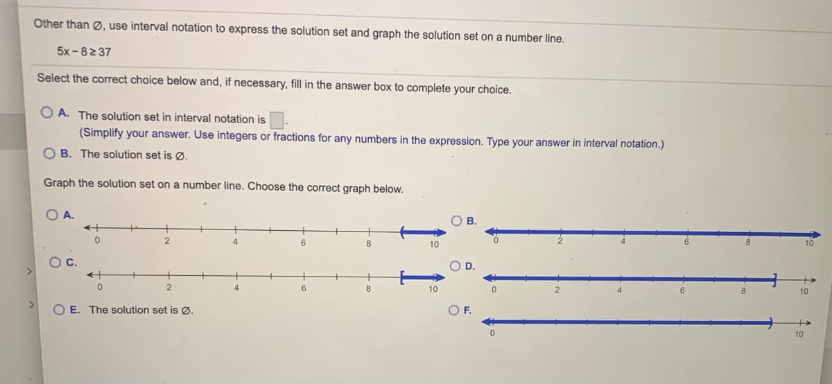 Other than Ø, use interval notation to express the solution set and graph the solution set on a number line.
5x -82 37
Select the correct choice below and, if necessary, fill in the answer box to complete your choice.
O A. The solution set in interval notation is
(Simplify your answer. Use integers or fractions for any numbers in the expression. Type your answer in interval notation.)
O B. The solution set is Ø.
Graph the solution set on a number line. Choose the correct graph below.
O A.
В.
2.
4.
6
8.
10
10
Oc.
4.
6.
8
10
8
10
<>
O E. The solution set is ØØ.
OF.
10

