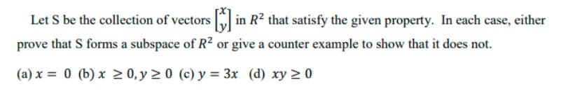 Let S be the collection of vectors in R2 that satisfy the given property. In each case, either
prove that S forms a subspace of R² or give a counter example to show that it does not.
(a) x = 0 (b) x > 0, y 2 0 (c) y = 3x (d) xy 2 0
