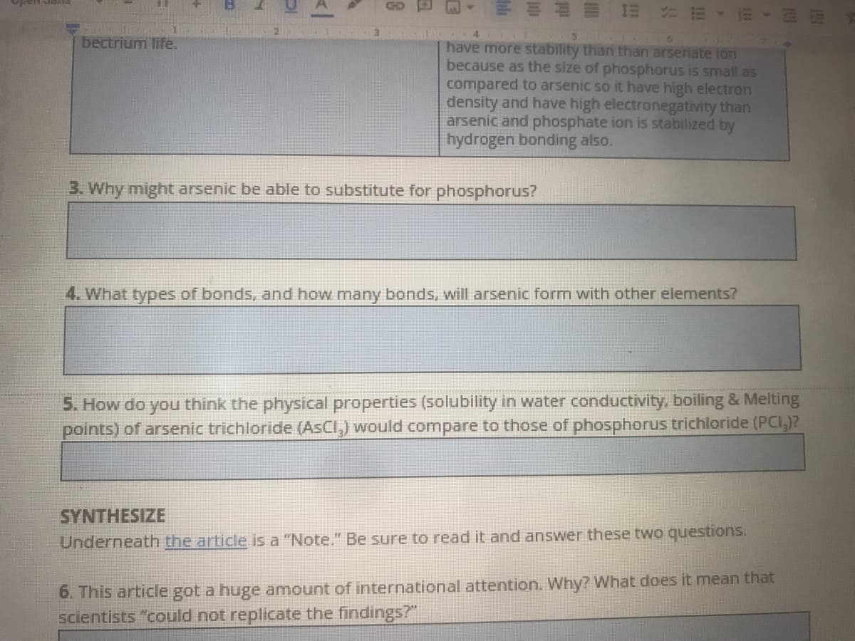 三
GD
bectrium life.
have more stability than than arsenate ion
because as the size of phosphorus is small as
compared to arsenic so it have high electron
density and have high electronegativity than
arsenic and phosphate ion is stabilized by
hydrogen bonding also.
3. Why might arsenic be able to substitute for phosphorus?
4. What types of bonds, and how many bonds, will arsenic form with other elements?
5. How do you think the physical properties (solubility in water conductivity, boiling & Melting
points) of arsenic trichloride (AsCl,) would compare to those of phosphorus trichloride (PCI,)?
SYNTHESIZE
Underneath the article is a "Note." Be sure to read it and answer these two questions.
6. This article got a huge amount of international attention. Why? What does it mean that
scientists "could not replicate the findings?"
