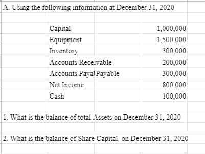 A. Using the following information at December 31, 2020
Capital
1,000,000
Equipment
1,500,000
Inventory
300,000
Accounts Receivable
200,000
Accounts Payal Payable
300,000
Net Income
800,000
Cash
100,000
1. What is the balance of total Assets on December 31, 2020
2. What is the balance of Share Capital on December 31, 2020
