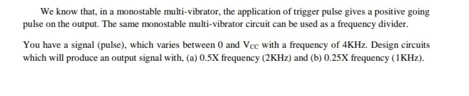 We know that, in a monostable multi-vibrator, the application of trigger pulse gives a positive going
pulse on the output. The same monostable multi-vibrator circuit can be used as a frequency divider.
You have a signal (pulse), which varies between 0 and Vcc with a frequency of 4KHZ. Design circuits
which will produce an output signal with, (a) 0.5X frequency (2KHZ) and (b) 0.25X frequency (1KHZ).
