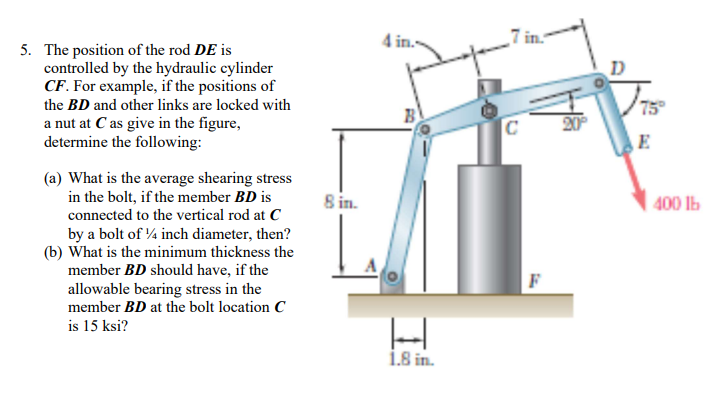 4 in.
5. The position of the rod DE is
controlled by the hydraulic cylinder
CF. For example, if the positions of
the BD and other links are locked with
a nut at C as give in the figure,
determine the following:
75
B
20
C
E
(a) What is the average shearing stress
in the bolt, if the member BD is
8 in.
400 lb
connected to the vertical rod at C
by a bolt of 4 inch diameter, then?
(b) What is the minimum thickness the
member BD should have, if the
F
allowable bearing stress in the
member BD at the bolt location C
is 15 ksi?
i.8 in.
