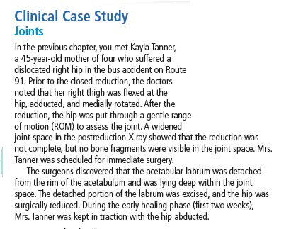 Clinical Case Study
Joints
In the previous chapter, you met Kayla Tanner,
a 45-year-old mother of four who suffered a
dislocated right hip in the bus accident on Route
91. Prior to the closed reduction, the doctors
noted that her right thigh was flexed at the
hip, adducted, and medially rotated. After the
reduction, the hip was put through a gentle range
of motion (ROM) to assess the joint. A widened
joint space in the postreduction X ray showed that the reduction was
not complete, but no bone fragments were visible in the joint space. Mrs.
Tanner was scheduled for immediate surgery.
The surgeons discovered that the acetabular labrum was detached
from the rim of the acetabulum and was lying deep within the joint
space. The detached portion of the labrum was excised, and the hip was
surgically reduced. During the early healing phase (first two weeks),
Mrs. Tanner was kept in traction with the hip abducted.
