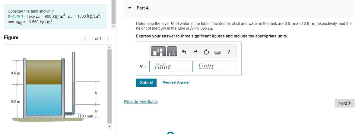 Consider the tank shown in
(Figure 1). Take po = 900 kg/m³, pw = 1000 kg/m³,
and pHg = 13 550 kg/m³.
Figure
0.6 m
0.8 m
<
1 of 1
$100 mm
h
h'
>
▼ Part A
Determine the level h' of water in the tube if the depths of oil and water in the tank are 0.6 m and 0.8 m, respectively, and the
height of mercury in the tube is h = 0.055 m.
Express your answer to three significant figures and include the appropriate units.
h' =
Submit
μA
Value
Provide Feedback
Request Answer
Units
?
Next >