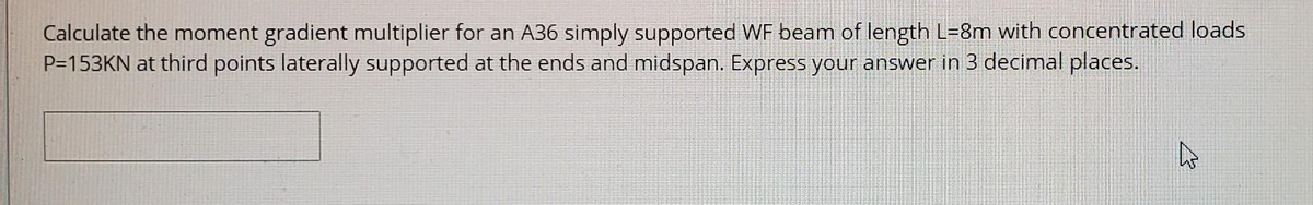 Calculate the moment gradient multiplier for an A36 simply supported WF beam of length L=8m with concentrated loads
P=153KN at third points laterally supported at the ends and midspan. Express your answer in 3 decimal places.
2