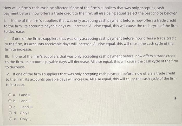 How will a firm's cash cycle be affected if one of the firm's suppliers that was only accepting cash
payment before, now offers a trade credit to the firm, all else being equal (select the best choice below)?
1. If one of the firm's suppliers that was only accepting cash payment before, now offers a trade credit
to the firm, its accounts payable days will increase. All else equal, this will cause the cash cycle of the firm
to decrease.
II. If one of the firm's suppliers that was only accepting cash payment before, now offers a trade credit
to the firm, its accounts receivable days will increase. All else equal, this will cause the cash cycle of the
firm to increase.
III. If one of the firm's suppliers that was only accepting cash payment before, now offers a trade credit
to the firm, its accounts payable days will decrease. All else equal, this will cause the cash cycle of the firm
to decrease.
IV. If one of the firm's suppliers that was only accepting cash payment before, now offers a trade credit
to the firm, its accounts payable days will increase. All else equal, this will cause the cash cycle of the firm
to increase.
O a. I and II
O b. I and III
O c.
Od.
Only 1
O e. Only II
II and III