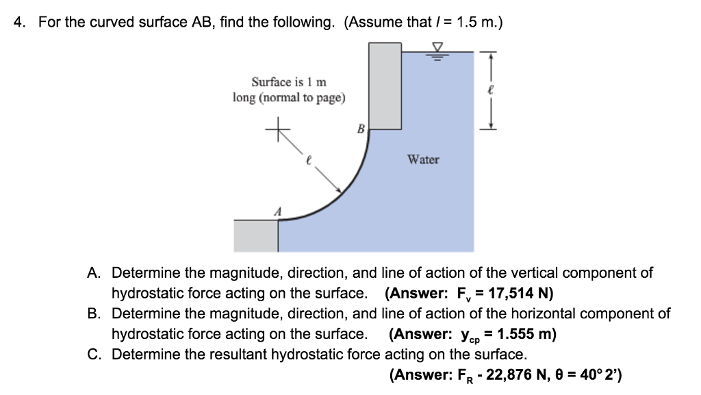 4. For the curved surface AB, find the following. (Assume that / = 1.5 m.)
Surface is 1 m
long (normal to page)
B
A. Determine the magnitude, direction, and
hydrostatic force acting on the surface.
Determine the magnitude, direction, and
hydrostatic force acting on the surface.
C. Determine the resultant hydrostatic force
B.
Water
line of action of the vertical component of
(Answer: F₁ = 17,514 N)
line of action of the horizontal component of
(Answer: ycp = 1.555 m)
acting on the surface.
(Answer: FR - 22,876 N, 0 = 40° 2')