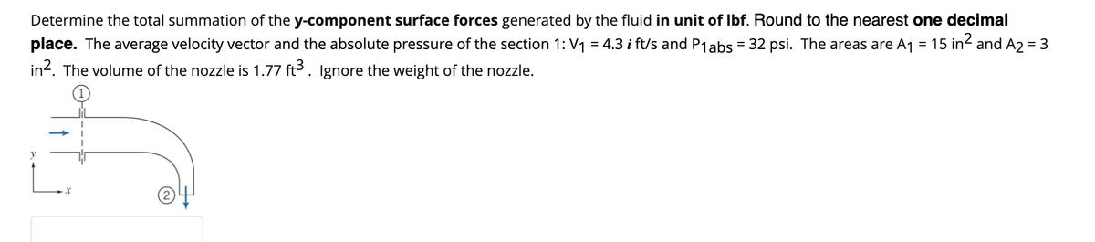 Determine the total summation of the y-component surface forces generated by the fluid in unit of lbf. Round to the nearest one decimal
place. The average velocity vector and the absolute pressure of the section 1: V₁ = 4.3 i ft/s and P1 abs = 32 psi. The areas are A₁ = 15 in² and A2 = 3
in². The volume of the nozzle is 1.77 ft³. Ignore the weight of the nozzle.