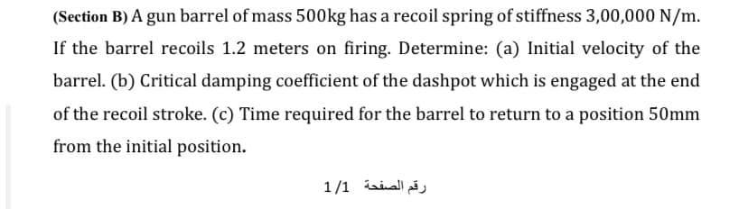 (Section B) A gun barrel of mass 500kg has a recoil spring of stiffness 3,00,000 N/m.
If the barrel recoils 1.2 meters on firing. Determine: (a) Initial velocity of the
barrel. (b) Critical damping coefficient of the dashpot which is engaged at the end
of the recoil stroke. (c) Time required for the barrel to return to a position 50mm
from the initial position.
رقم الصفحة 1/1
