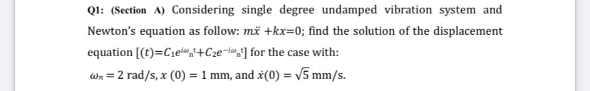 Ql: (Section A) Considering single degree undamped vibration system and
Newton's equation as follow: më +kx=0; find the solution of the displacement
equation [(t)=C1etw,i+C2e¬i®„'] for the case with:
-iw
Wn = 2 rad/s, x (0) = 1 mm, and x(0) = V5 mm/s.
