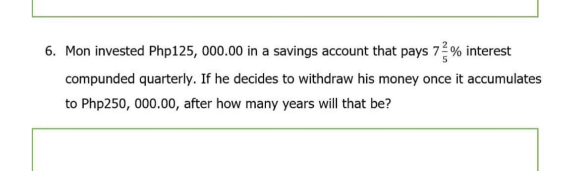 6. Mon invested Php125, 000.00 in a savings account that pays 7 % interest
5
compunded quarterly. If he decides to withdraw his money once it accumulates
to Php250, 000.00, after how many years will that be?
