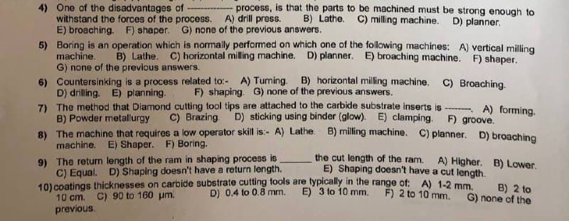 4) One of the disadvantages of
process, is that the parts to be machined must be strong enough to
withstand the forces of the process. A) drill press. B) Lathe. C) milling machine. D) planner.
E) broaching. F) shaper. G) none of the previous answers.
5) Boring is an operation which is normally performed on which one of the following machines: A) vertical milling
B) Lathe. C) horizontal milling machine. D) planner. E) broaching machine. F) shaper.
machine.
G) none of the previous answers.
6) Countersinking is a process related to:- A) Turning. B) horizontal milling machine. C) Broaching.
D) drilling. E) planning. F) shaping. G) none of the previous answers.
B) Powder metallurgy
7) The method that Diamond cutting tool tips are attached to the carbide substrate inserts is A) forming.
C) Brazing. D) sticking using binder (glow). E) clamping. F) groove.
8) The machine that requires a low operator skill is:- A) Lathe. B) milling machine. C) planner. D) broaching
machine. E) Shaper. F) Boring.
9) The return length of the ram in shaping process is
C) Equal. D) Shaping doesn't have a return length.
the cut length of the ram. A) Higher. B) Lower.
E) Shaping doesn't have a cut length.
10) coatings thicknesses on carbide substrate cutting tools are typically in the range of: A) 1-2 mm.
F) 2 to 10 mm.
D) 0.4 to 0.8 mm.
E) 3 to 10 mm.
B) 2 to
G) none of the
C) 90 to 160 μm.
10 cm.
previous.