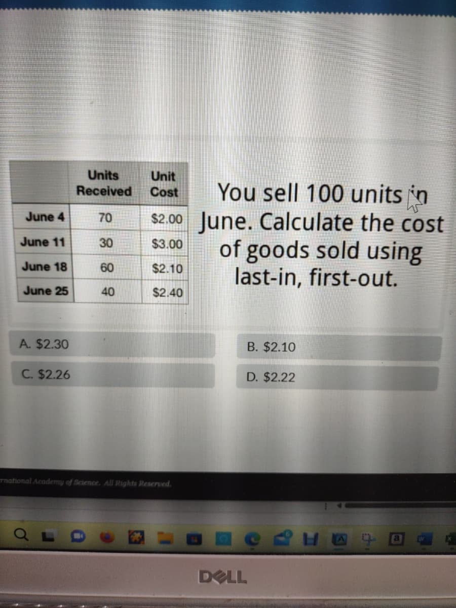 June 4
June 11
June 18
June 25
A. $2.30
C. $2.26
Units
Received
70
30
60
40
Unit
Cost
You sell 100 units in
$2.00 June. Calculate the cost
of goods sold using
last-in, first-out.
$3.00
$2.10
$2.40
rnational Academy of Science. All Rights Reserved.
B. $2.10
D. $2.22
DELL
REE