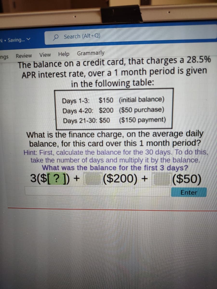 N. Saving... V
O Search (Alt+Q)
ngs Review View Help Grammarly
The balance on a credit card, that charges a 28.5%
APR interest rate, over a 1 month period is given
in the following table:
Days 1-3: $150 (initial balance)
Days 4-20: $200 ($50 purchase)
Days 21-30: $50 ($150 payment)
What is the finance charge, on the average daily
balance, for this card over this 1 month period?
Hint: First, calculate the balance for the 30 days. To do this,
take the number of days and multiply it by the balance.
What was the balance for the first 3 days?
3($[?]) +
($200) +
($50)
Enter