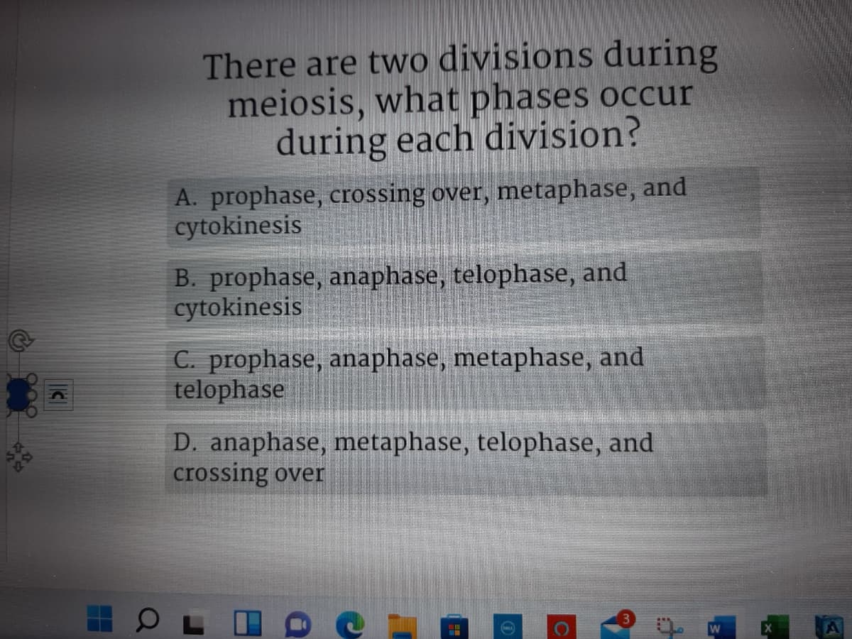 There are two divisions during
meiosis, what phases occur
during each division?
A. prophase, crossing over, metaphase, and
cytokinesis
B. prophase, anaphase, telophase, and
cytokinesis
C. prophase, anaphase, metaphase, and
telophase
D. anaphase, metaphase, telophase, and
crossing over
