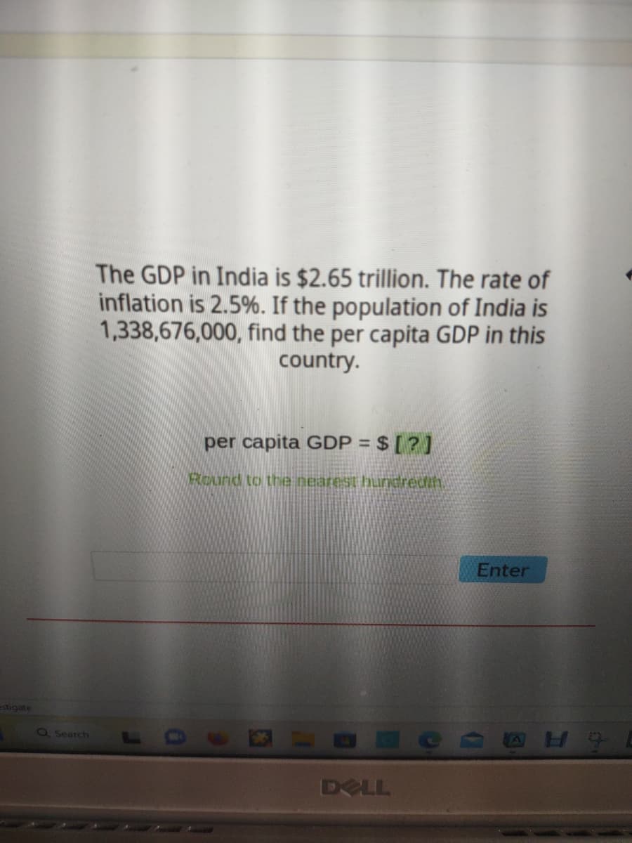 estigate
Q Search
The GDP in India is $2.65 trillion. The rate of
inflation is 2.5%. If the population of India is
1,338,676,000, find the per capita GDP in this
country.
per capita GDP = $ [?]
Round to the nearest huncredit.
DELL
Enter
H9