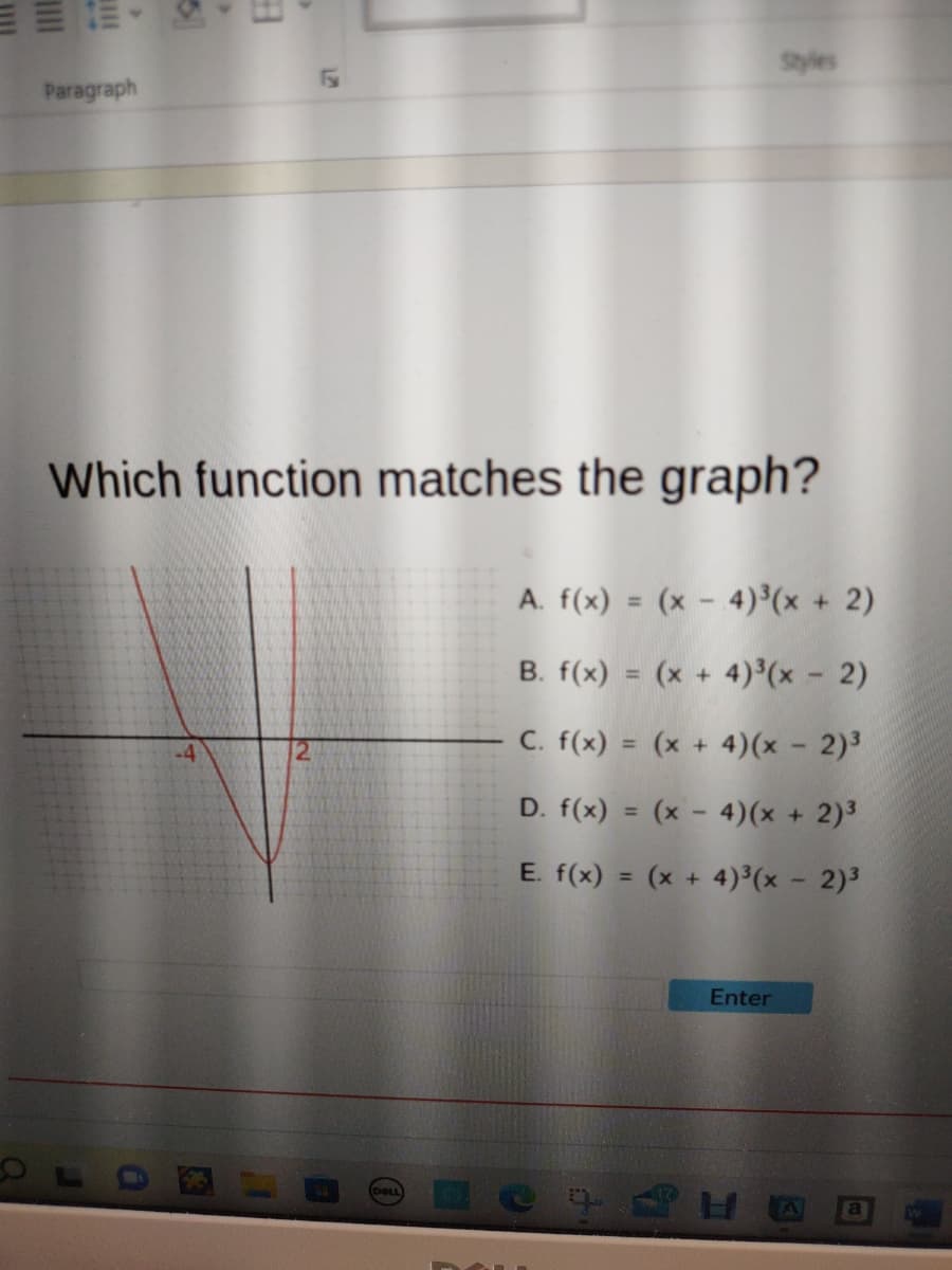 E
>
Paragraph
a
>
Which function matches the graph?
-4
1
DELL
Styles
A. f(x) = (x-4)³(x + 2)
B. f(x) = (x + 4)³(x - 2)
C. f(x) = (x + 4)(x - 2)³
D. f(x) = (x-4)(x + 2)³
E. f(x) = (x + 4)³(x - 2)³
Enter
HO a