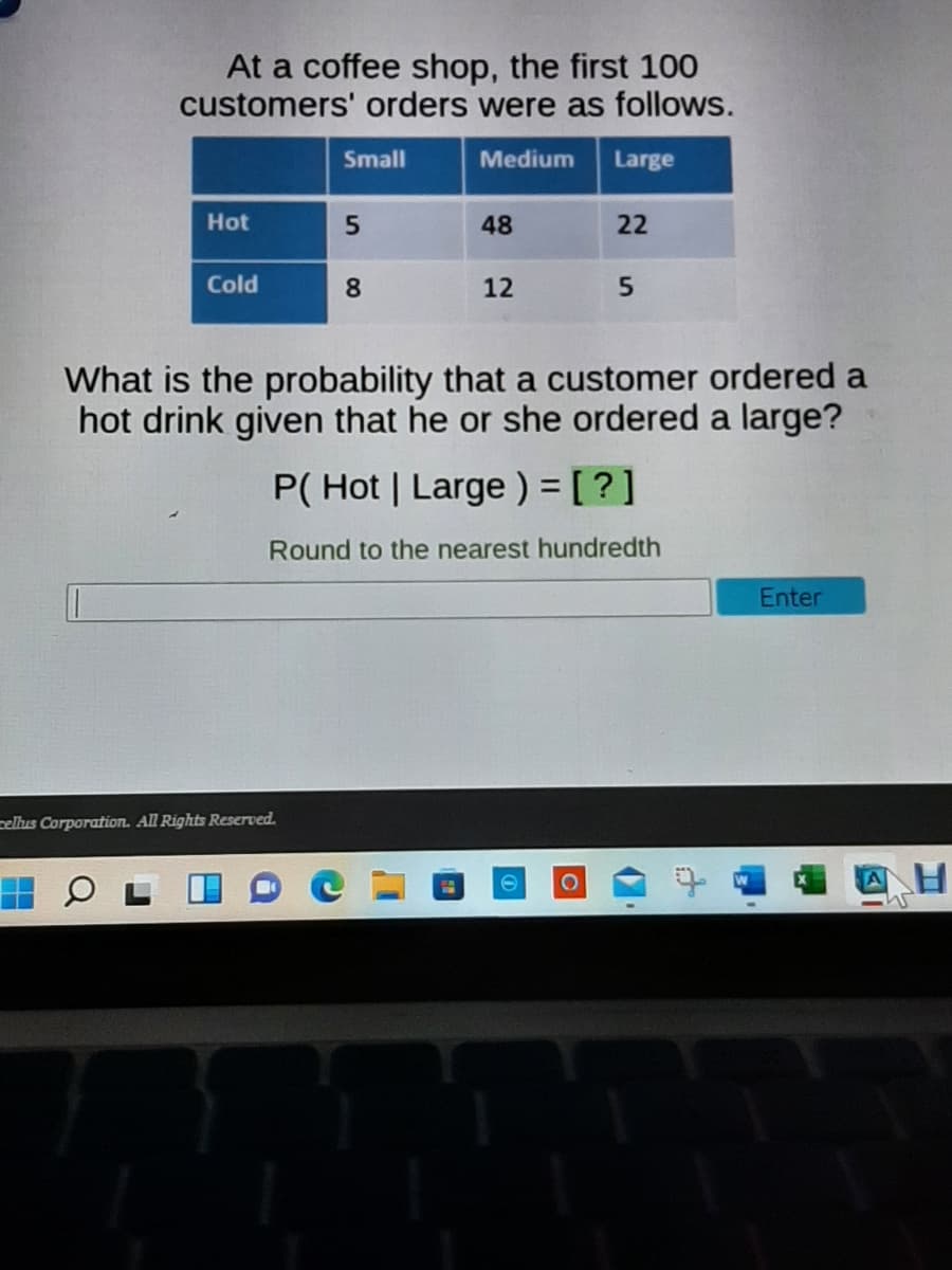 At a coffee shop, the first 100
customers' orders were as follows.
Small
Medium
Large
Hot
48
22
Cold
8.
12
What is the probability that a customer ordered a
hot drink given that he or she ordered a large?
P( Hot | Large ) = [ ?]
Round to the nearest hundredth
Enter
cellus Corporation. All Rights Reserved.
