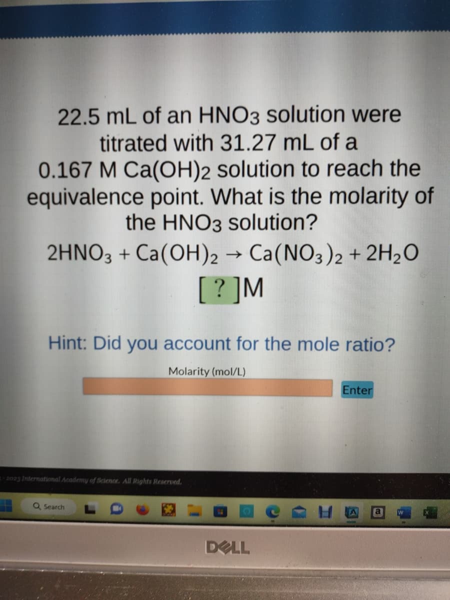 22.5 mL of an HNO3 solution were
titrated with 31.27 mL of a
0.167 M Ca(OH)2 solution to reach the
equivalence point. What is the molarity of
the HNO3 solution?
2HNO3 + Ca(OH)2 → Ca(NO3)2 + 2H₂O
[?]M
Hint: Did you account for the mole ratio?
Molarity (mol/L)
-2023 International Academy of Science. All Rights Reserved.
Q Search
DELL
Enter