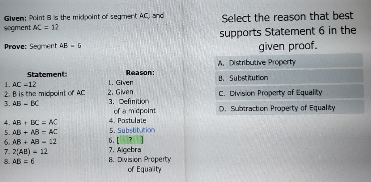 Given: Point B is the midpoint of segment AC, and
Select the reason that best
supports Statement 6 in the
given proof.
segment AC = 12
Prove: Segment AB = 6
A. Distributive Property
Statement:
Reason:
B. Substitution
1. Given
2. Given
1. AC =12
2. B is the midpoint of AC
C. Division Property of Equality
3. AB = BC
3. Definition
of a midpoint
D. Subtraction Property of Equality
4. Postulate
4. AB + BC = AC
5. AB + AB = AC
5. Substitution
6. [ ? ]
7. Algebra
8. Division Property
of Equality
6. AB + AB = 12
7. 2(AB) = 12
8. AB = 6
