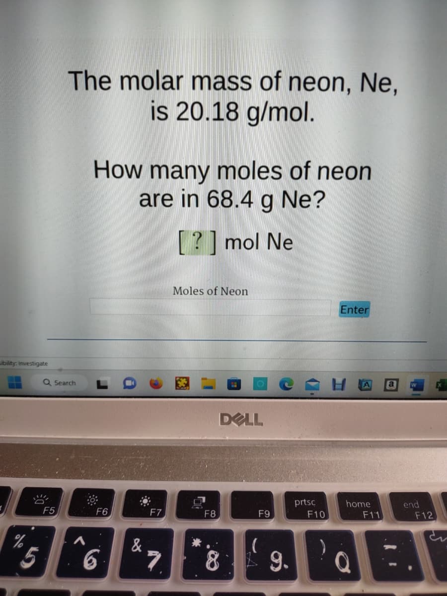 sibility: Investigate
-
%
5
The molar mass of neon, Ne,
is 20.18 g/mol.
Q Search
F5
How many moles of neon
are in 68.4 g Ne?
[?] mol Ne
F6
6
&
F7
7
Moles of Neon
10
F8
1
DELL
8
F9
9.
prtsc
F10
Enter
home
F11
end
F12