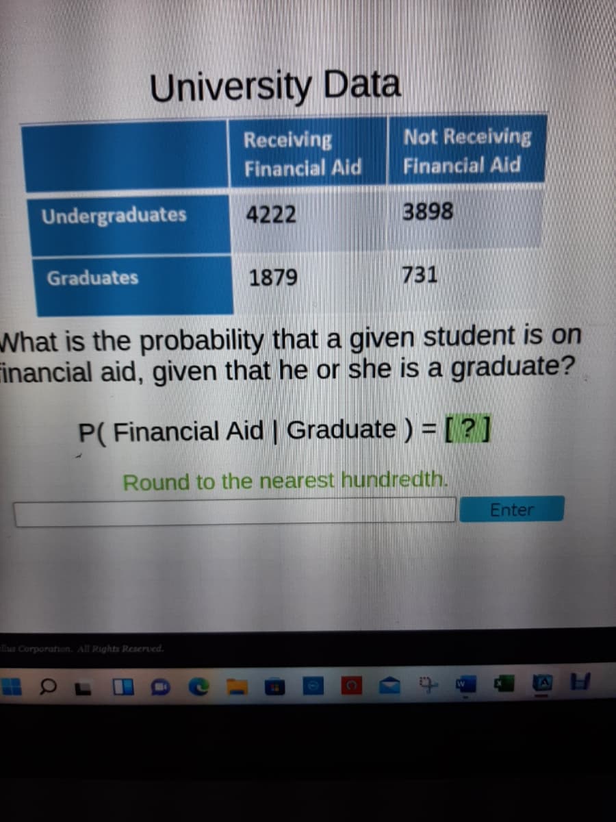 University Data
Not Receiving
Financial Aid
Receiving
Financial Aid
Undergraduates
4222
3898
Graduates
1879
731
What is the probability that a given student is on
Financial aid, given that he or she is a graduate?
P( Financial Aid | Graduate ) = [?]
Round to the nearest hundredth.
Enter
llus Corporation. All Rights Reserved.
