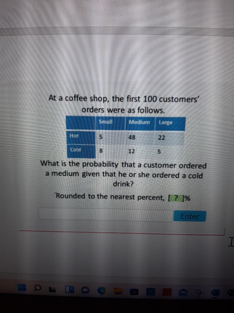 At a coffee shop, the first 100 customers'
orders were as follows.
Small
Medium
Large
Hot
48
22
Cold
12
What is the probability that a customer ordered
a medium given that he or she ordered a cold
drink?
Rounded to the nearest percent, [ ? ]%
Enter
