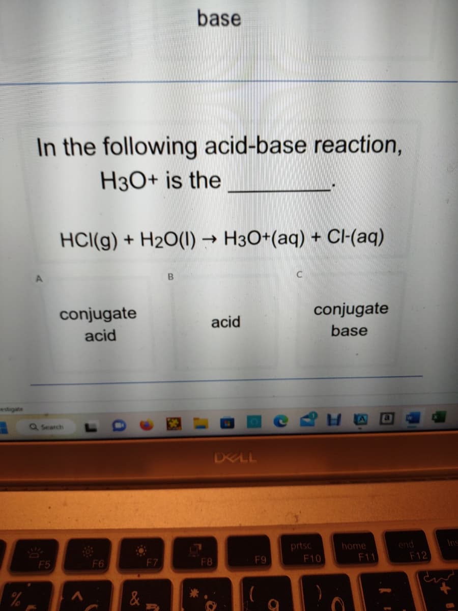 estigate
In the following acid-base reaction,
H3O+ is the
F5
HCI(g) + H₂O(1)→ H3O+(aq) + Cl-(aq)
conjugate
acid
Q Search
A
F6
&
base
F7
B
*
acid
F8
DELL
F9
O
C
prtsc
conjugate
base
F10
home
F11
TIND
end
F12
Ins