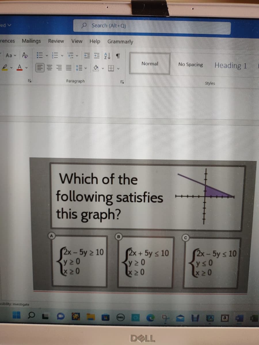 ved v
rences
-
Aa Po
A
Du
Mailings Review View Help Grammarly
¶T
ssibility: Investigate
:= y
O Search (Alt+Q)
316
Paragraph
Normal
Which of the
following satisfies
this graph?
2x - 5y > 10
y20
x20
2x-
y20
X20
+ 5y ≤ 10
DELL
No Spacing
Heading 1
Styles
2x-5y ≤ 10
y≤ 0
X20