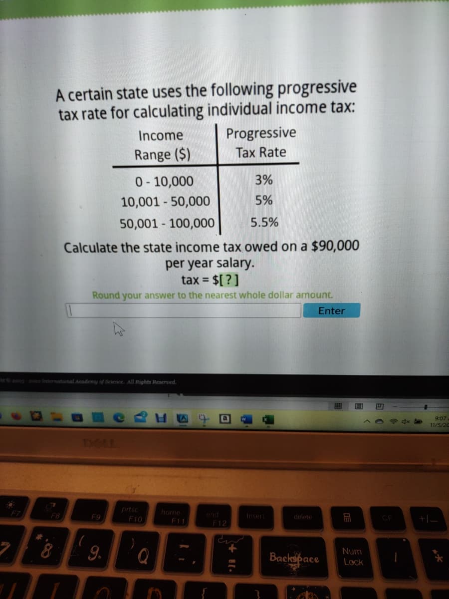 F7
A certain state uses the following progressive
tax rate for calculating individual income tax:
7
ht©2003-2022 International Academy of Science. All Rights Reserved.
F8
0-10,000
3%
10,001 - 50,000
5%
50,001 - 100,000
5.5%
Calculate the state income tax owed on a $90,000
per year salary.
tax = $[?]
Round your answer to the nearest whole dollar amount.
F9
Income
Range ($)
h
8 9.
prtsc
F10
home
F11
Progressive
Tax Rate
.
F12
+ 11.
delete
Enter
Backspace
Num
Lock
CE
9:07.
11/5/20
+1_