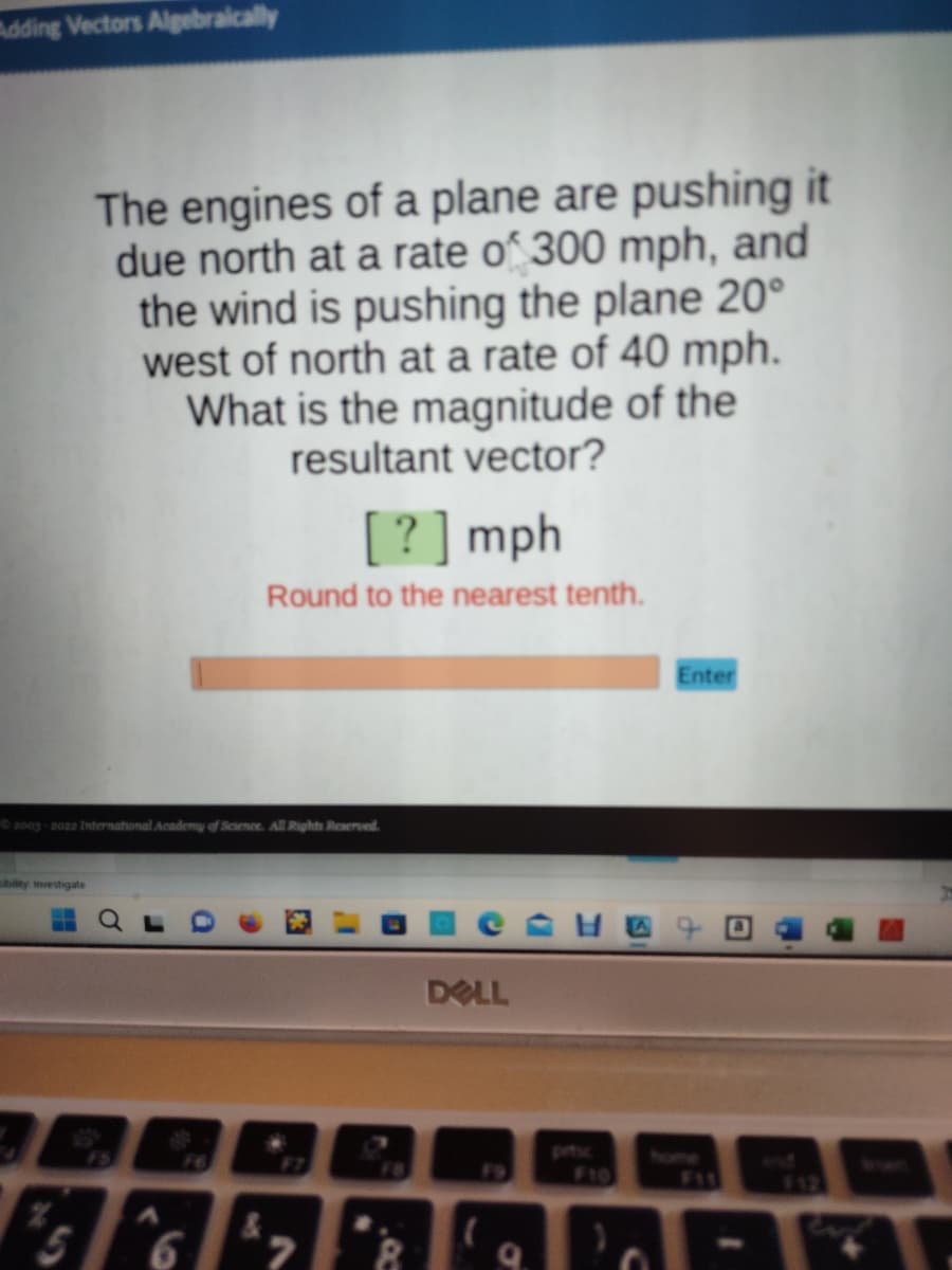 dding Vectors Algebraically
The engines of a plane are pushing it
due north at a rate of 300 mph, and
the wind is pushing the plane 20°
west of north at a rate of 40 mph.
What is the magnitude of the
resultant vector?
sibility Investigate
©2003-2022 International Academy of Science. All Rights Reserved.
[?] mph
Round to the nearest tenth.
6
CATO
DELL
Enter