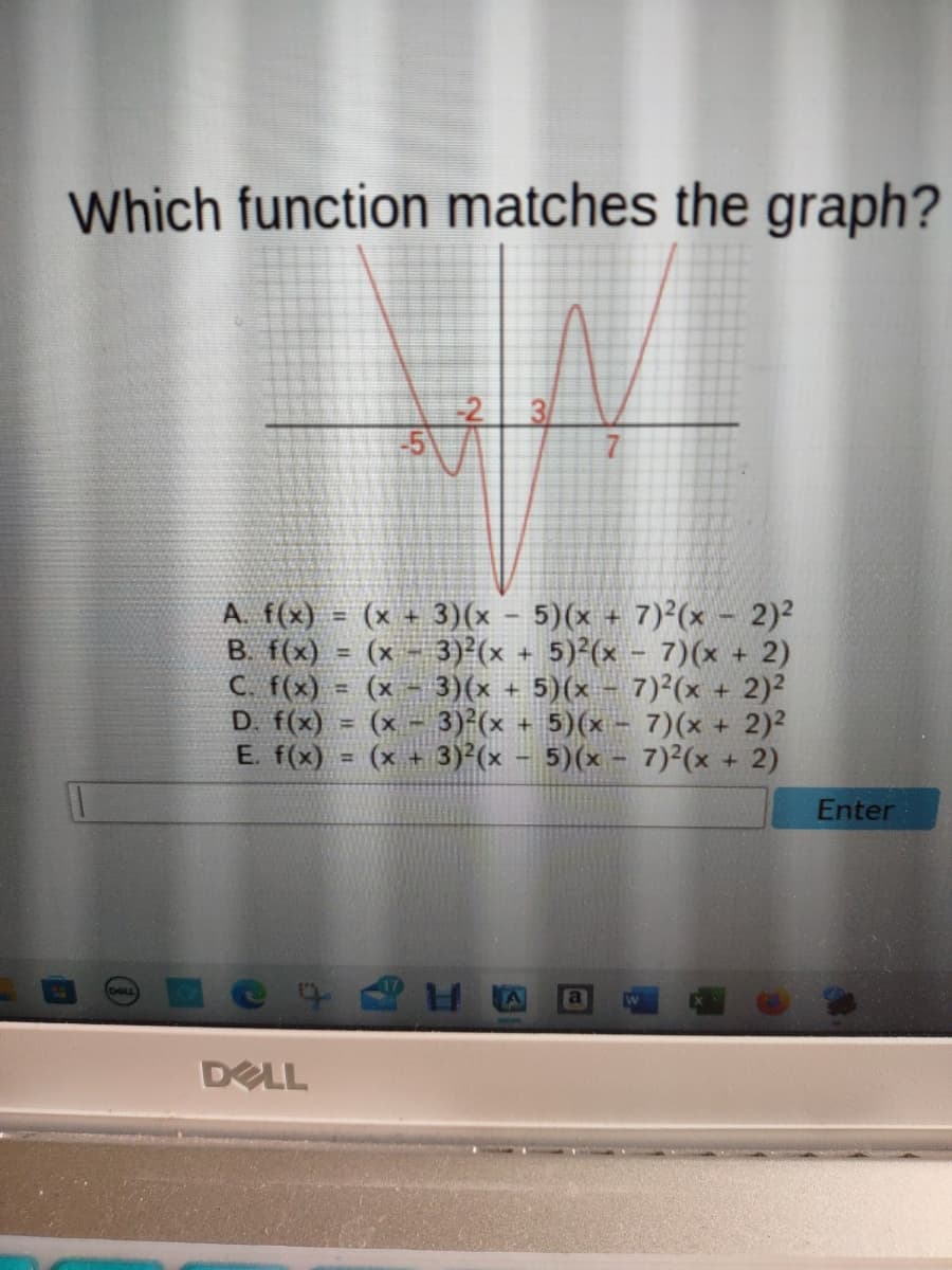 Which function matches the graph?
DELL
A. f(x) = (x+3)(x - 5)(x + 7)²(x - 2)²
B. f(x)
(x - 3)²(x + 5)2(x-7)(x + 2)
#
C. f(x)
(x − 3)(x + 5)(x - 7)²(x + 2)²
D. f(x) (x - 3)²(x + 5)(x-7)(x + 2)²
5)(x-7)²(x + 2)
E. f(x)
(x
+ 3)²(x
=
1
SÅ
It
7
E
Enter