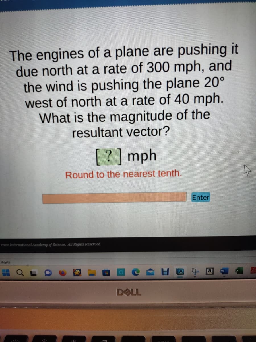 The engines of a plane are pushing it
due north at a rate of 300 mph, and
the wind is pushing the plane 20°
west of north at a rate of 40 mph.
What is the magnitude of the
resultant vector?
[?] mph
Round to the nearest tenth.
2022 International Academy of Science. All Rights Reserved.
estigate
DELL
Enter