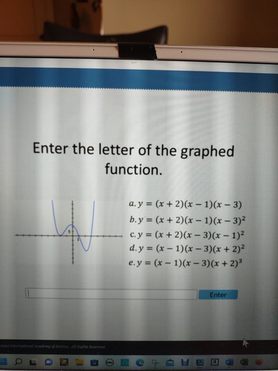 Enter the letter of the graphed
function.
2022 International Academy of Science. All Rights Reserved.
J
i
11
19
C
a.y = (x + 2)(x - 1)(x-3)
b.y = (x + 2)(x - 1)(x - 3)²
c. y = (x + 2)(x - 3)(x - 1)²
d.y= (x - 1)(x − 3)(x + 2)²
e.y = (x - 1)(x - 3)(x + 2)³
C
t
(1
Enter